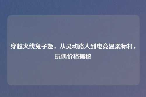 穿越火线兔子姬,从灵动路人到电竞温柔标杆,玩偶价格揭秘