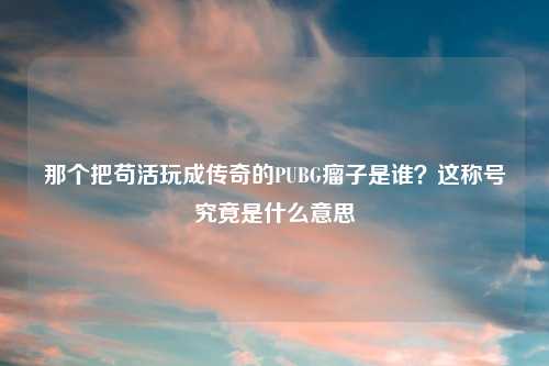 那个把苟活玩成传奇的PUBG瘤子是谁?这称号究竟是什么意思