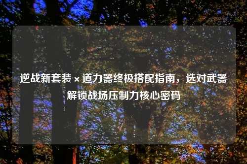 逆战新套装×道力器终极搭配指南，选对武器解锁战场压制力核心密码