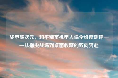 战甲破次元,和平精英机甲人偶全维度测评——从指尖战场到桌面收藏的双向奔赴