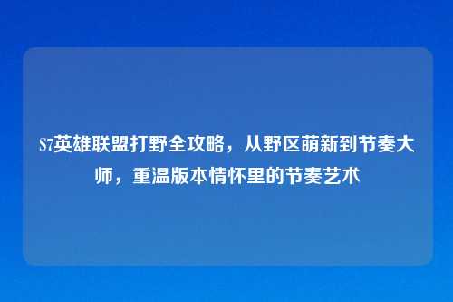 S7英雄联盟打野全攻略,从野区萌新到节奏大师,重温版本情怀里的节奏艺术
