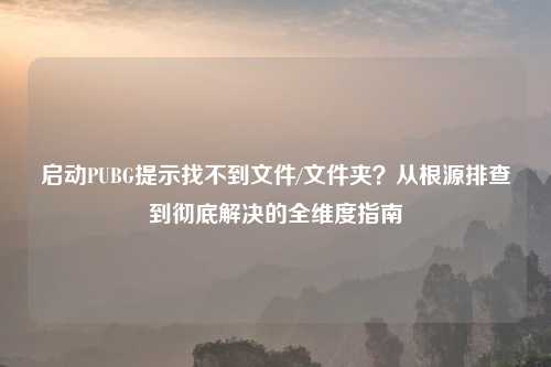启动PUBG提示找不到文件/文件夹？从根源排查到彻底解决的全维度指南