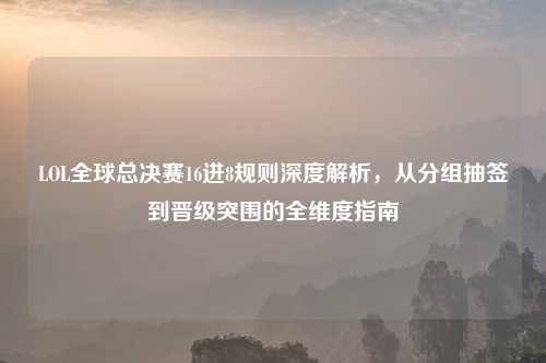 LOL全球总决赛16进8规则深度解析,从分组抽签到晋级突围的全维度指南