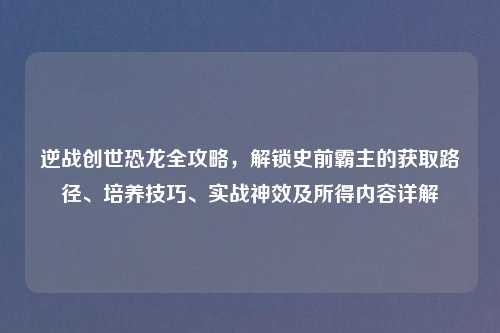 逆战创世恐龙全攻略，解锁史前霸主的获取路径、培养技巧、实战神效及所得内容详解