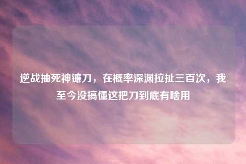 逆战抽死神镰刀，在概率深渊拉扯三百次，我至今没搞懂这把刀到底有啥用