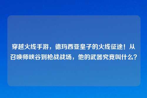 穿越火线手游，德玛西亚皇子的火线征途！从召唤师峡谷到枪战战场，他的武器究竟叫什么？