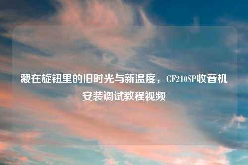 藏在旋钮里的旧时光与新温度，CF210SP收音机安装调试教程视频