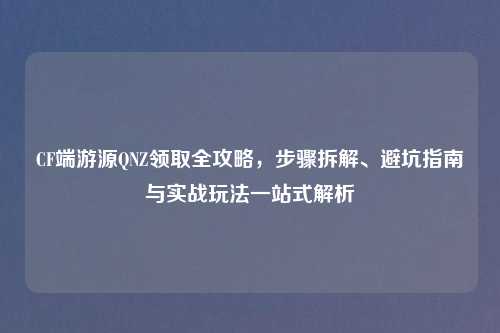 CF端游源QNZ领取全攻略，步骤拆解、避坑指南与实战玩法一站式解析