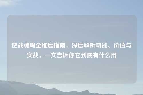 逆战魂鸣全维度指南，深度解析功能、价值与实战，一文告诉你它到底有什么用