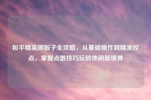 和平精英掷骰子全攻略，从基础操作到精准控点，掌握点数技巧玩转休闲新境界