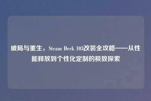 破局与重生，Steam Deck 103改装全攻略——从性能释放到个性化定制的极致探索