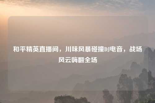 和平精英直播间，川味风暴碰撞DJ电音，战场风云嗨翻全场