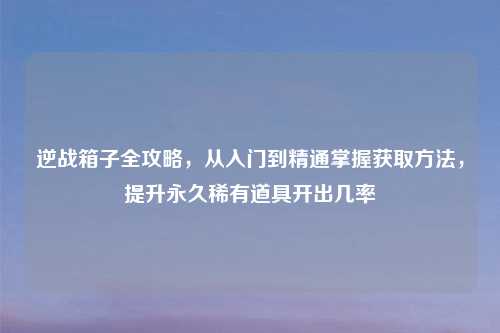 逆战箱子全攻略，从入门到精通掌握获取     ，提升永久稀有道具开出几率