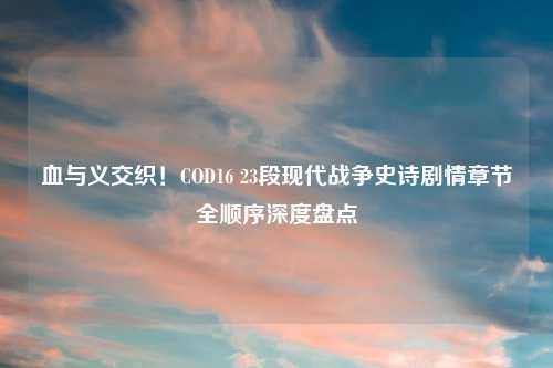 血与义交织！COD16 23段现代战争史诗剧情章节全顺序深度盘点