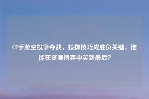 CF手游空投争夺战，投掷技巧成胜负关键，谁能在资源博弈中笑到最后？