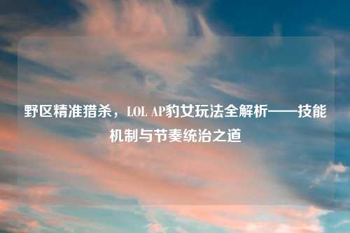 野区精准猎杀,LOL AP豹女玩法全解析——技能机制与节奏统治之道
