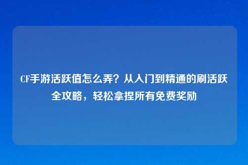CF手游活跃值怎么弄？从入门到精通的刷活跃全攻略，轻松拿捏所有免费奖励