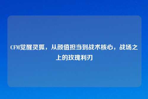 CFM觉醒灵狐,从颜值担当到战术核心,战场之上的玫瑰利刃