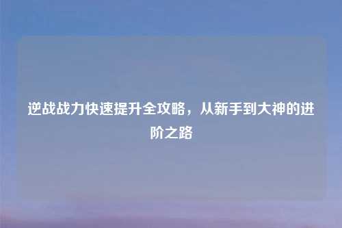 逆战战力快速提升全攻略,从新手到大神的进阶之路