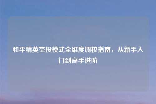 和平精英空投模式全维度调校指南，从新手入门到高手进阶