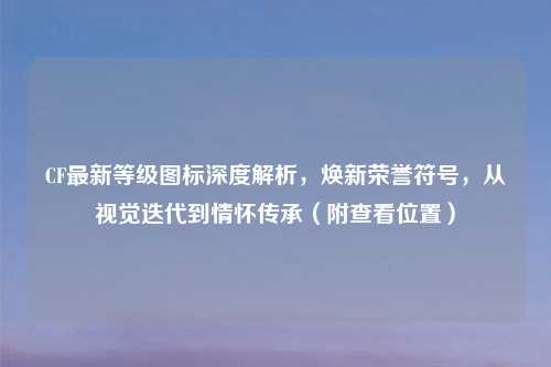 CF最新等级图标深度解析,焕新荣誉符号,从视觉迭代到情怀传承(附查看位置)
