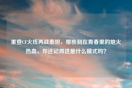重登CF火线再战泰坦，那些刻在青春里的炮火热血，你还记得这是什么模式吗？