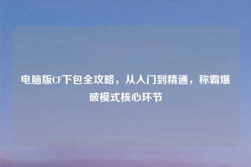 电脑版CF下包全攻略，从入门到精通，称霸爆破模式核心环节