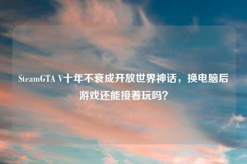 SteamGTA V十年不衰成开放世界神话，换电脑后游戏还能接着玩吗？