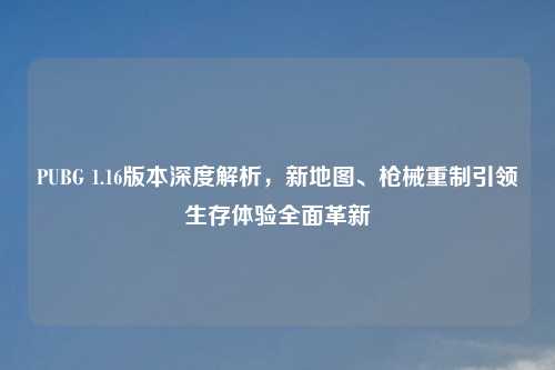 PUBG 1.16版本深度解析,新地图、枪械重制引领生存体验全面革新