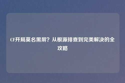 CF开局莫名黑屏?从根源排查到完美解决的全攻略