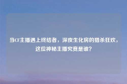 当CF主播遇上终结者，深夜生化房的猎杀狂欢，这位神秘主播究竟是谁？