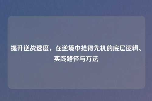 提升逆战速度,在逆境中抢得先机的底层逻辑、实践路径与