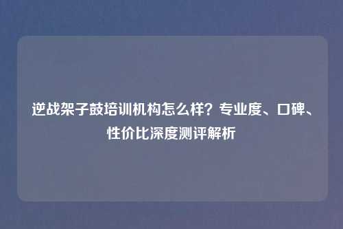 逆战架子鼓培训机构怎么样?专业度、口碑、性价比深度测评解析