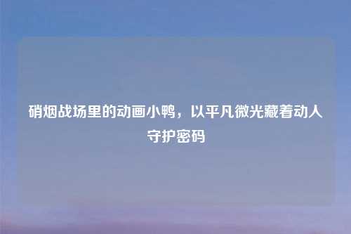 硝烟战场里的动画小鸭，以平凡微光藏着动人守护密码