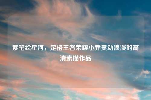 素笔绘星河,定格王者荣耀小乔灵动浪漫的高清素描作品