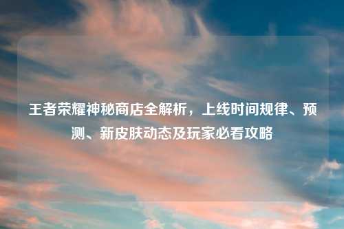 王者荣耀神秘商店全解析，上线时间规律、预测、新皮肤动态及玩家必看攻略