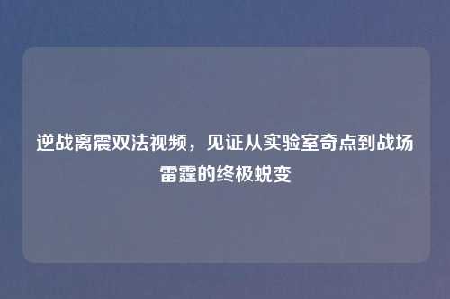 逆战离震双法视频，见证从实验室奇点到战场雷霆的终极蜕变
