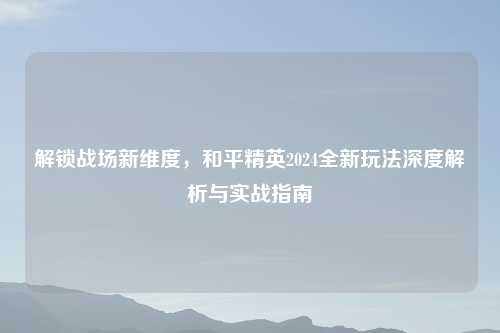 解锁战场新维度，和平精英2024全新玩法深度解析与实战指南