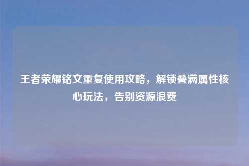 王者荣耀铭文重复使用攻略，解锁叠满属性核心玩法，告别资源浪费
