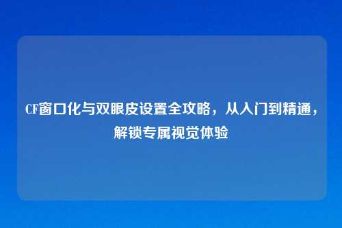 CF窗口化与双眼皮设置全攻略,从入门到精通,解锁专属视觉体验
