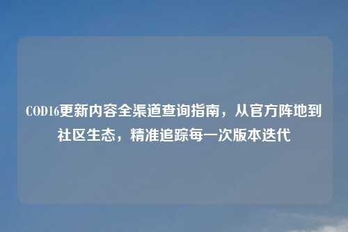 COD16更新内容全渠道查询指南，从官方阵地到社区生态，精准追踪每一次版本迭代