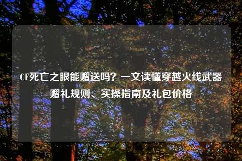 CF死亡之眼能赠送吗？一文读懂穿越火线武器赠礼规则、实操指南及礼包价格