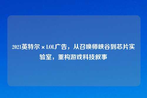 2021英特尔×LOL广告,从召唤师峡谷到芯片实验室,重构游戏科技叙事
