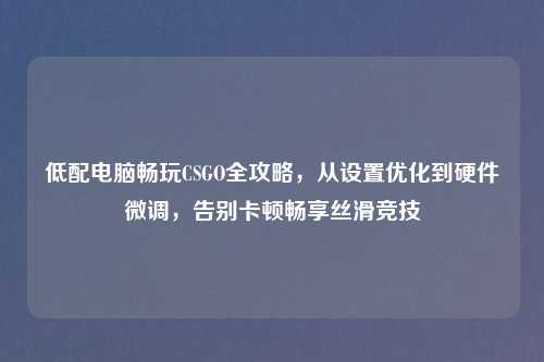 低配电脑畅玩CSGO全攻略,从设置优化到硬件微调,告别卡顿畅享丝滑竞技