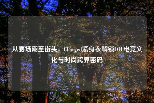 从赛场潮至街头,Charged紧身衣解锁LOL电竞文化与时尚跨界密码