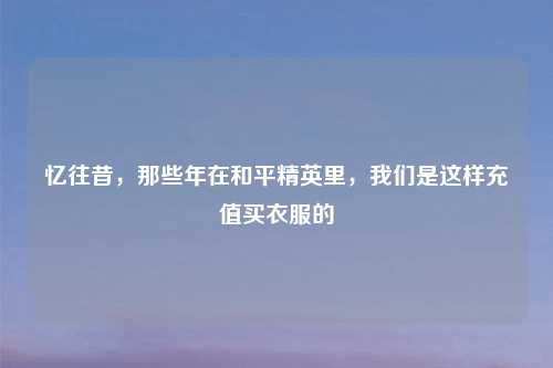 忆往昔，那些年在和平精英里，我们是这样充值买衣服的