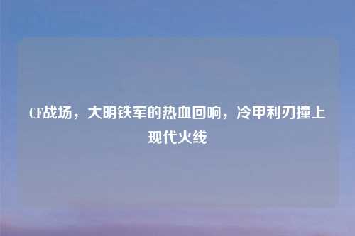 CF战场,大明铁军的热血回响,冷甲利刃撞上现代火线