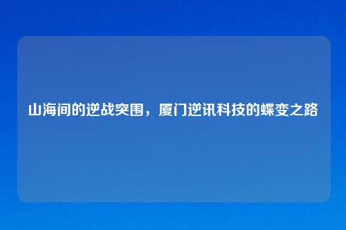 山海间的逆战突围,厦门逆讯科技的蝶变之路
