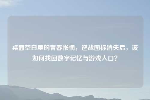桌面空白里的青春怅惘,逆战图标消失后,该如何找回数字记忆与游戏入口?