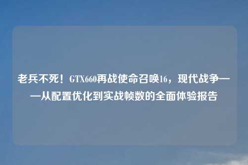 老兵不死！GTX660再战使命召唤16，现代战争——从配置优化到实战帧数的全面体验报告